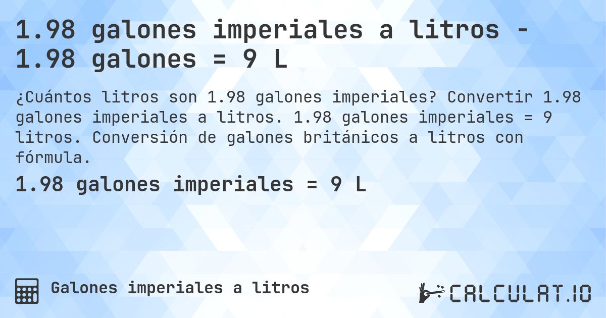 1.98 galones imperiales a litros - 1.98 galones = 9 L. Convertir 1.98 galones imperiales a litros. 1.98 galones imperiales = 9 litros. Conversión de galones británicos a litros con fórmula.