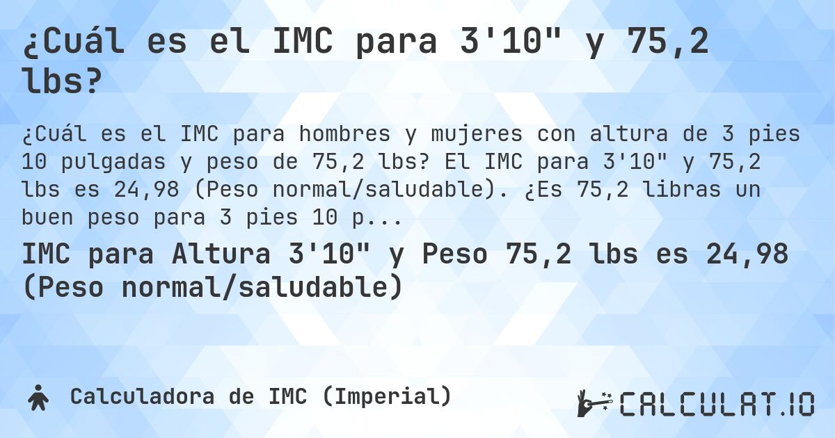 ¿Cuál es el IMC para 3'10 y 75,2 lbs?. El IMC para 3'10 y 75,2 lbs es 24,98 (Peso normal/saludable). ¿Es 75,2 libras un buen peso para 3 pies 10 pulgadas, sobrepeso o bajo peso?