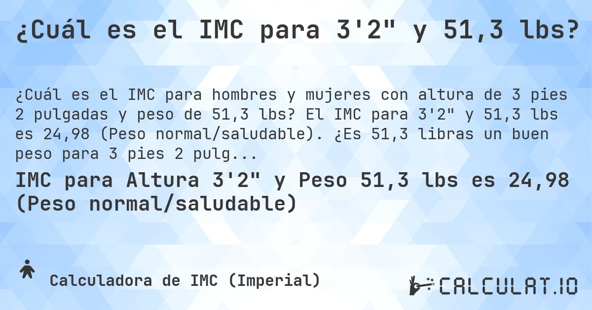 ¿Cuál es el IMC para 3'2 y 51,3 lbs?. El IMC para 3'2 y 51,3 lbs es 24,98 (Peso normal/saludable). ¿Es 51,3 libras un buen peso para 3 pies 2 pulgadas, sobrepeso o bajo peso?