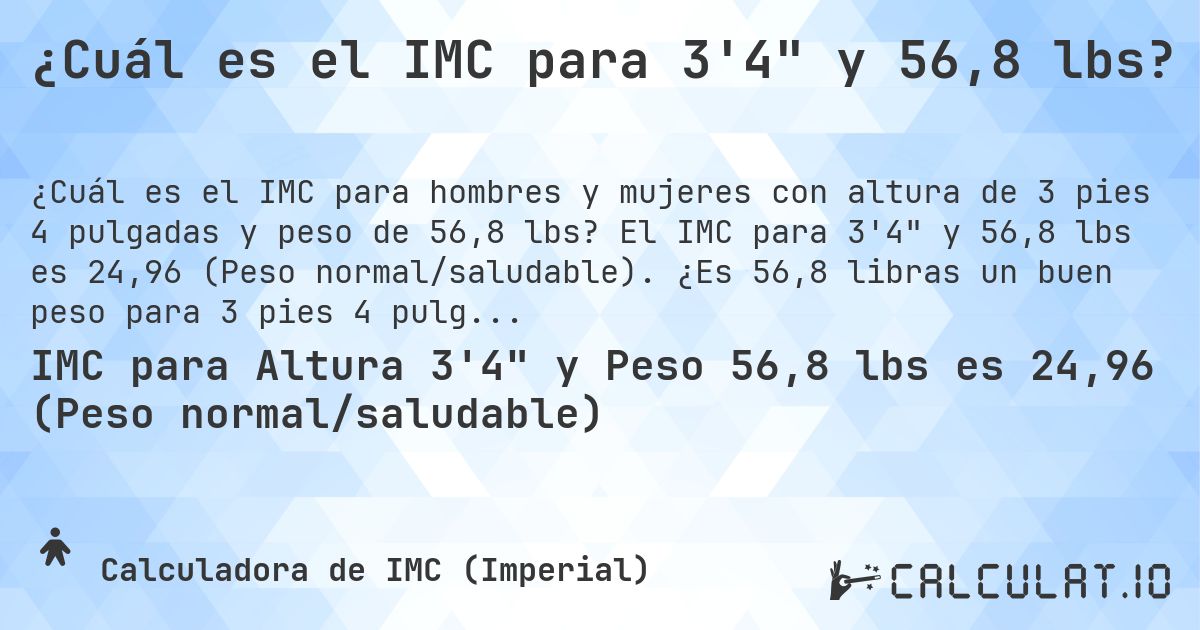 ¿Cuál es el IMC para 3'4 y 56,8 lbs?. El IMC para 3'4 y 56,8 lbs es 24,96 (Peso normal/saludable). ¿Es 56,8 libras un buen peso para 3 pies 4 pulgadas, sobrepeso o bajo peso?