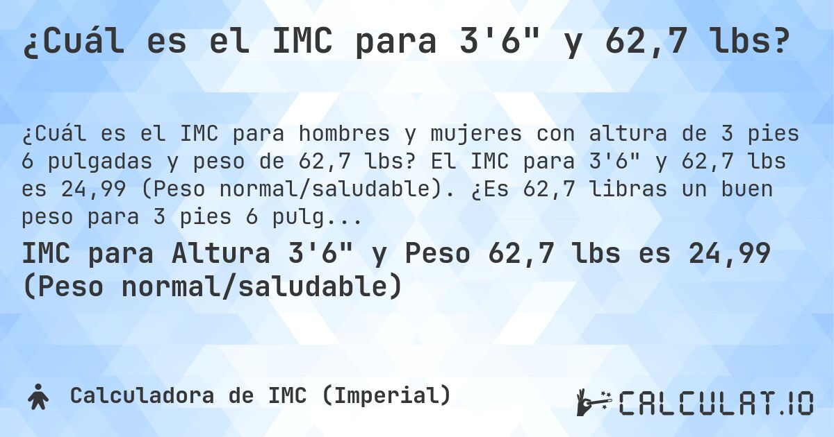 ¿Cuál es el IMC para 3'6 y 62,7 lbs?. El IMC para 3'6 y 62,7 lbs es 24,99 (Peso normal/saludable). ¿Es 62,7 libras un buen peso para 3 pies 6 pulgadas, sobrepeso o bajo peso?