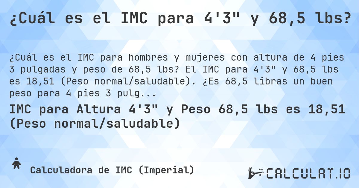 ¿Cuál es el IMC para 4'3 y 68,5 lbs?. El IMC para 4'3 y 68,5 lbs es 18,51 (Peso normal/saludable). ¿Es 68,5 libras un buen peso para 4 pies 3 pulgadas, sobrepeso o bajo peso?