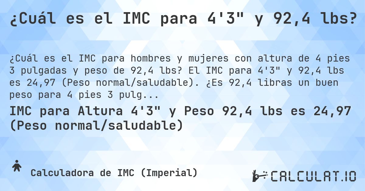 ¿Cuál es el IMC para 4'3 y 92,4 lbs?. El IMC para 4'3 y 92,4 lbs es 24,97 (Peso normal/saludable). ¿Es 92,4 libras un buen peso para 4 pies 3 pulgadas, sobrepeso o bajo peso?