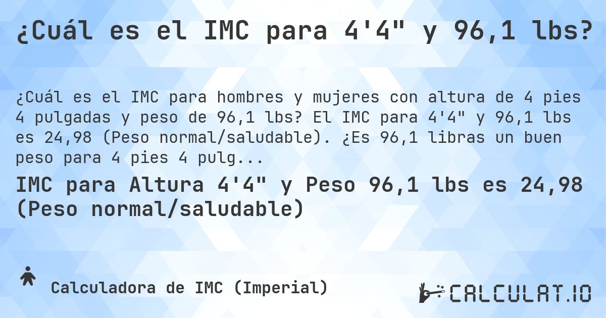 ¿Cuál es el IMC para 4'4 y 96,1 lbs?. El IMC para 4'4 y 96,1 lbs es 24,98 (Peso normal/saludable). ¿Es 96,1 libras un buen peso para 4 pies 4 pulgadas, sobrepeso o bajo peso?