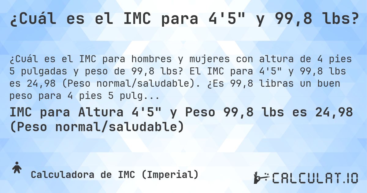 ¿Cuál es el IMC para 4'5 y 99,8 lbs?. El IMC para 4'5 y 99,8 lbs es 24,98 (Peso normal/saludable). ¿Es 99,8 libras un buen peso para 4 pies 5 pulgadas, sobrepeso o bajo peso?