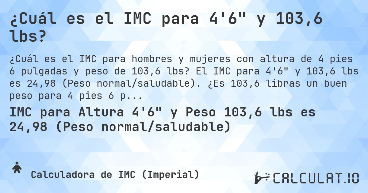 ¿Cuál es el IMC para 4'6 y 103,6 lbs?. El IMC para 4'6 y 103,6 lbs es 24,98 (Peso normal/saludable). ¿Es 103,6 libras un buen peso para 4 pies 6 pulgadas, sobrepeso o bajo peso?