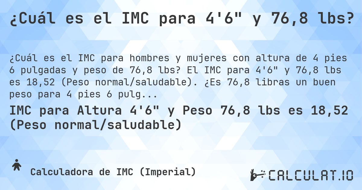 ¿Cuál es el IMC para 4'6 y 76,8 lbs?. El IMC para 4'6 y 76,8 lbs es 18,52 (Peso normal/saludable). ¿Es 76,8 libras un buen peso para 4 pies 6 pulgadas, sobrepeso o bajo peso?