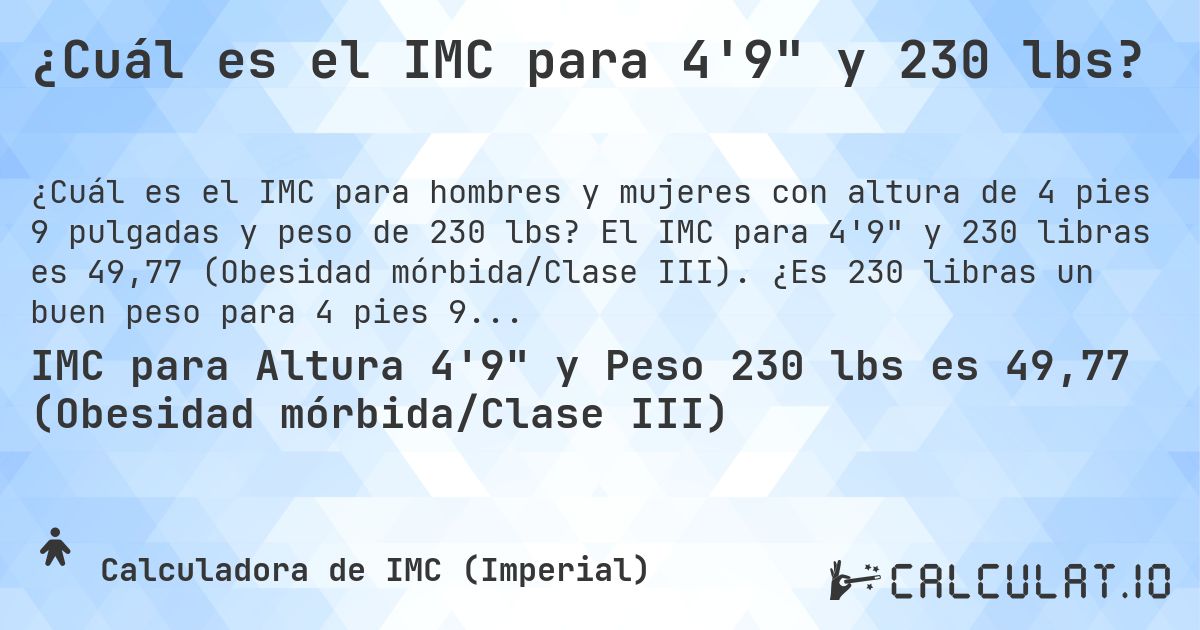 ¿Cuál es el IMC para 4'9 y 230 lbs?. El IMC para 4'9 y 230 libras es 49,77 (Obesidad mórbida/Clase III). ¿Es 230 libras un buen peso para 4 pies 9 pulgadas, sobrepeso o bajo peso?