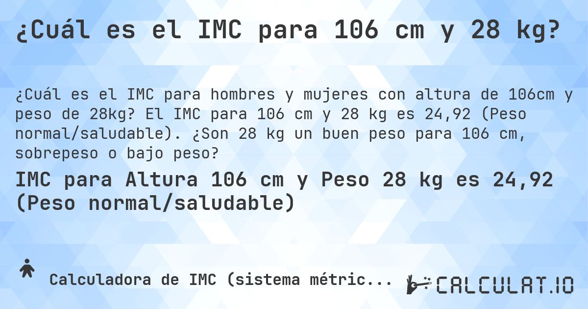 ¿Cuál es el IMC para 106 cm y 28 kg?. El IMC para 106 cm y 28 kg es 24,92 (Peso normal/saludable). ¿Son 28 kg un buen peso para 106 cm, sobrepeso o bajo peso?