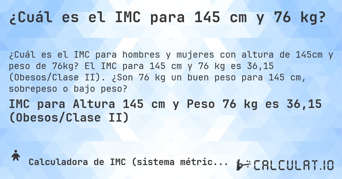 ¿Cuál es el IMC para 145 cm y 76 kg?. El IMC para 145 cm y 76 kg es 36,15 (Obesos/Clase II). ¿Son 76 kg un buen peso para 145 cm, sobrepeso o bajo peso?
