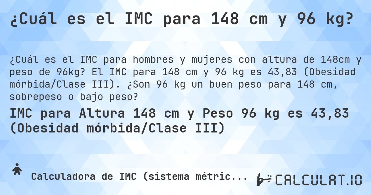 ¿Cuál es el IMC para 148 cm y 96 kg?. El IMC para 148 cm y 96 kg es 43,83 (Obesidad mórbida/Clase III). ¿Son 96 kg un buen peso para 148 cm, sobrepeso o bajo peso?