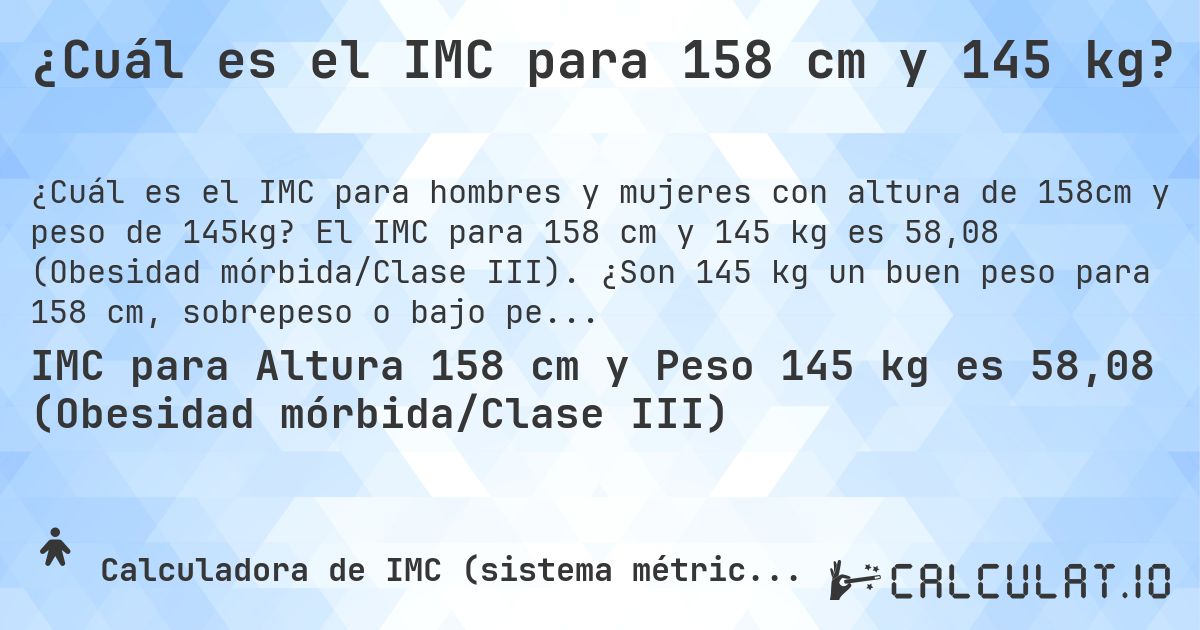 ¿Cuál es el IMC para 158 cm y 145 kg?. El IMC para 158 cm y 145 kg es 58,08 (Obesidad mórbida/Clase III). ¿Son 145 kg un buen peso para 158 cm, sobrepeso o bajo peso?
