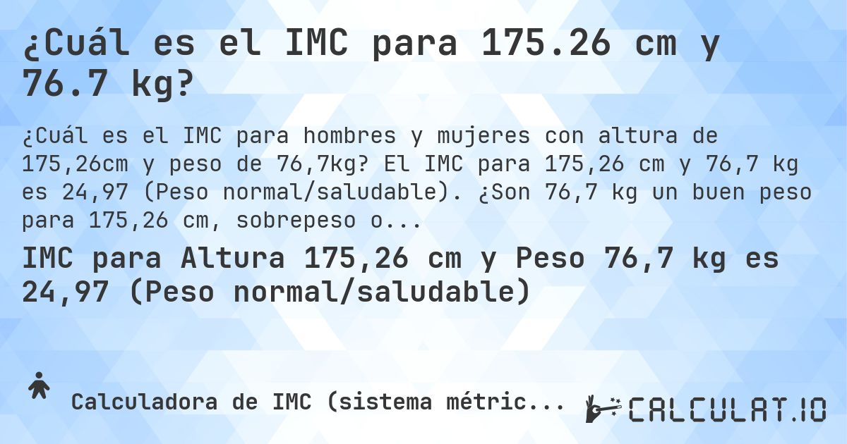¿Cuál es el IMC para 175.26 cm y 76.7 kg?. El IMC para 175,26 cm y 76,7 kg es 24,97 (Peso normal/saludable). ¿Son 76,7 kg un buen peso para 175,26 cm, sobrepeso o bajo peso?