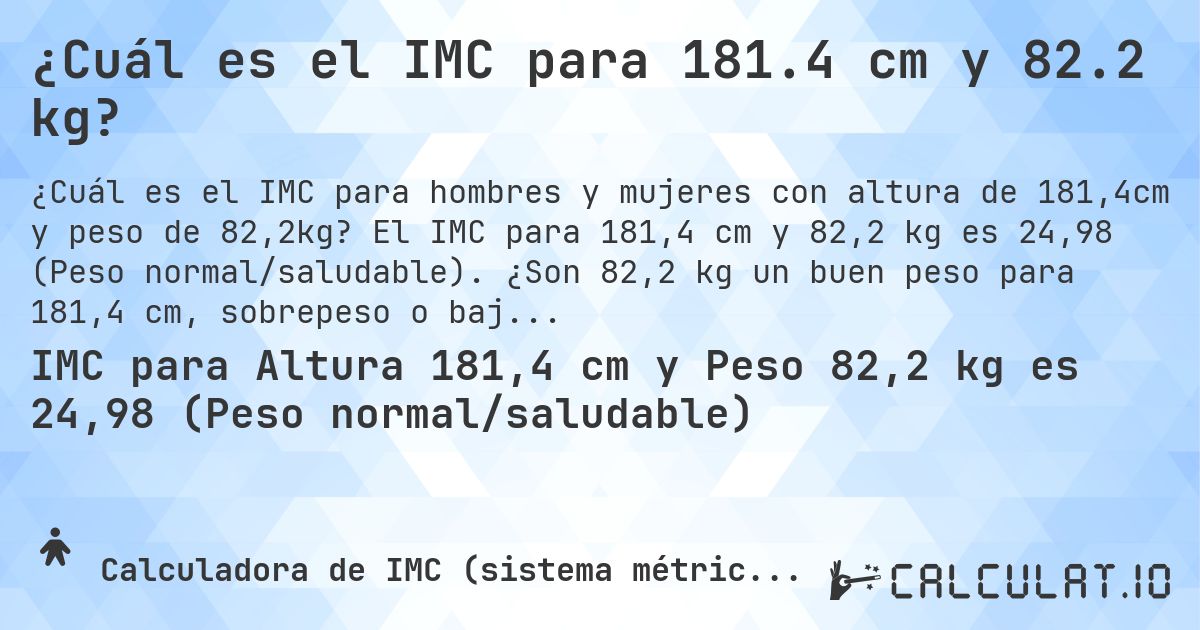 ¿Cuál es el IMC para 181.4 cm y 82.2 kg?. El IMC para 181,4 cm y 82,2 kg es 24,98 (Peso normal/saludable). ¿Son 82,2 kg un buen peso para 181,4 cm, sobrepeso o bajo peso?