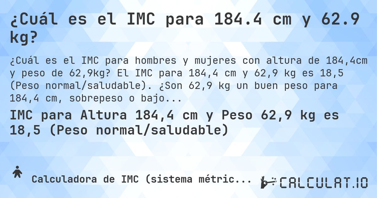 ¿Cuál es el IMC para 184.4 cm y 62.9 kg?. El IMC para 184,4 cm y 62,9 kg es 18,5 (Peso normal/saludable). ¿Son 62,9 kg un buen peso para 184,4 cm, sobrepeso o bajo peso?