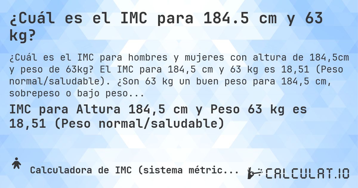 ¿Cuál es el IMC para 184.5 cm y 63 kg?. El IMC para 184,5 cm y 63 kg es 18,51 (Peso normal/saludable). ¿Son 63 kg un buen peso para 184,5 cm, sobrepeso o bajo peso?