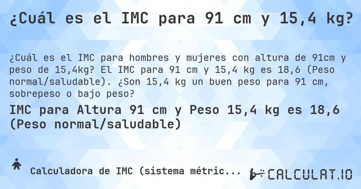 ¿Cuál es el IMC para 91 cm y 15,4 kg?. El IMC para 91 cm y 15,4 kg es 18,6 (Peso normal/saludable). ¿Son 15,4 kg un buen peso para 91 cm, sobrepeso o bajo peso?