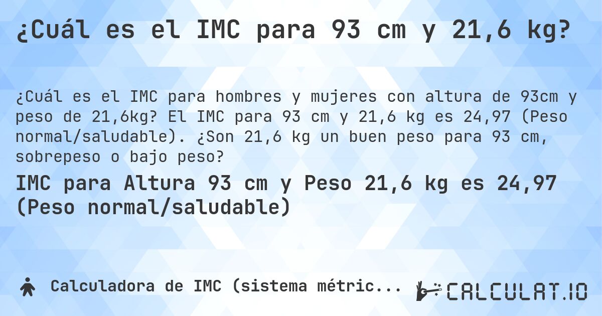 ¿Cuál es el IMC para 93 cm y 21,6 kg?. El IMC para 93 cm y 21,6 kg es 24,97 (Peso normal/saludable). ¿Son 21,6 kg un buen peso para 93 cm, sobrepeso o bajo peso?