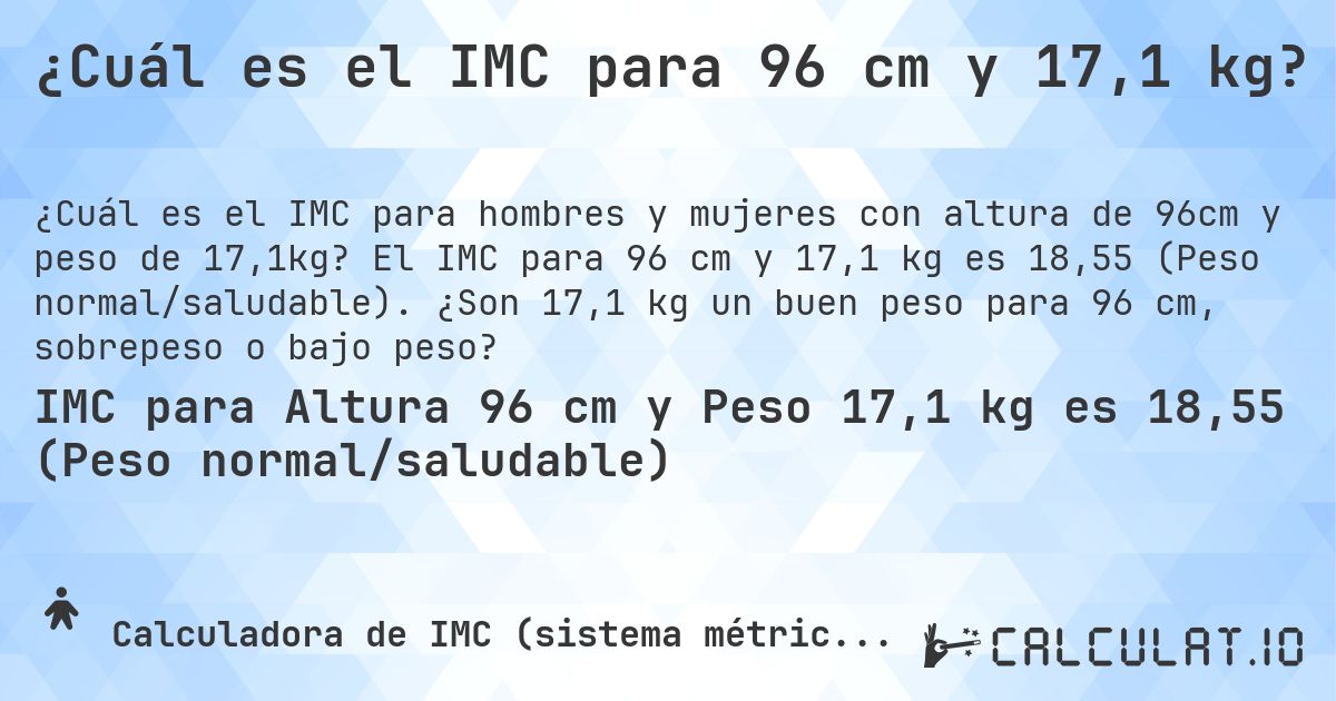 ¿Cuál es el IMC para 96 cm y 17,1 kg?. El IMC para 96 cm y 17,1 kg es 18,55 (Peso normal/saludable). ¿Son 17,1 kg un buen peso para 96 cm, sobrepeso o bajo peso?