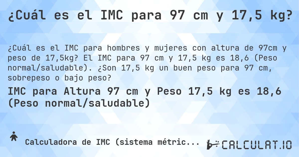 ¿Cuál es el IMC para 97 cm y 17,5 kg?. El IMC para 97 cm y 17,5 kg es 18,6 (Peso normal/saludable). ¿Son 17,5 kg un buen peso para 97 cm, sobrepeso o bajo peso?