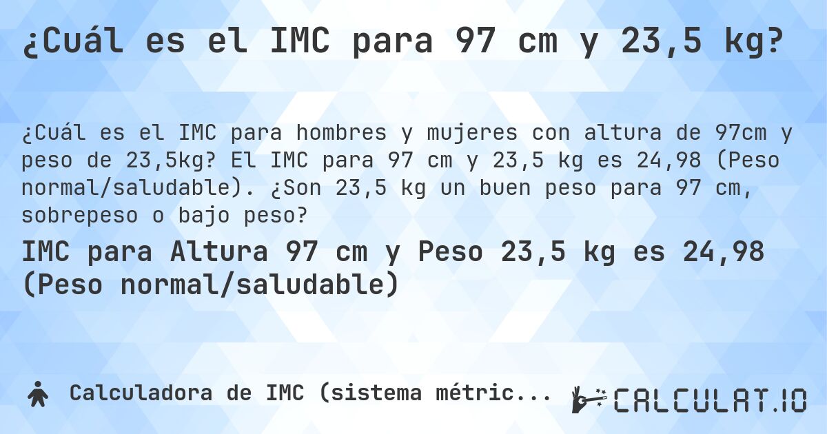 ¿Cuál es el IMC para 97 cm y 23,5 kg?. El IMC para 97 cm y 23,5 kg es 24,98 (Peso normal/saludable). ¿Son 23,5 kg un buen peso para 97 cm, sobrepeso o bajo peso?