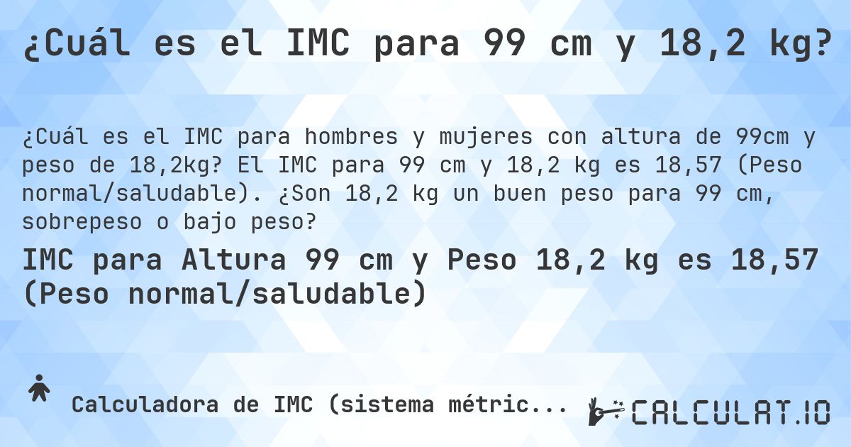 ¿Cuál es el IMC para 99 cm y 18,2 kg?. El IMC para 99 cm y 18,2 kg es 18,57 (Peso normal/saludable). ¿Son 18,2 kg un buen peso para 99 cm, sobrepeso o bajo peso?