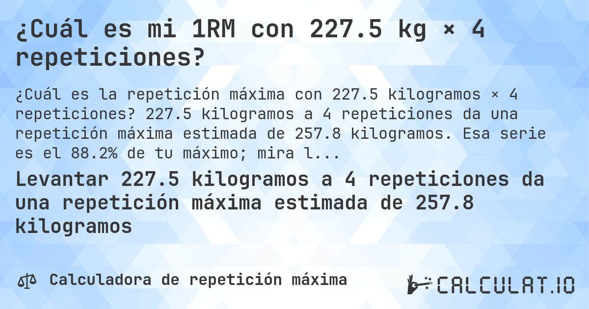 ¿Cuál es mi 1RM con 227.5 kg × 4 repeticiones?. 227.5 kilogramos a 4 repeticiones da una repetición máxima estimada de 257.8 kilogramos. Esa serie es el 88.2% de tu máximo; mira la tabla completa.