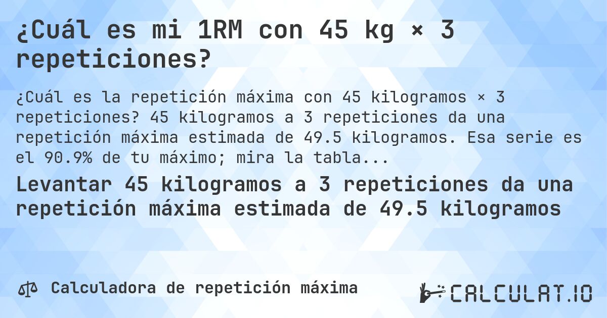 ¿Cuál es mi 1RM con 45 kg × 3 repeticiones?. 45 kilogramos a 3 repeticiones da una repetición máxima estimada de 49.5 kilogramos. Esa serie es el 90.9% de tu máximo; mira la tabla completa.