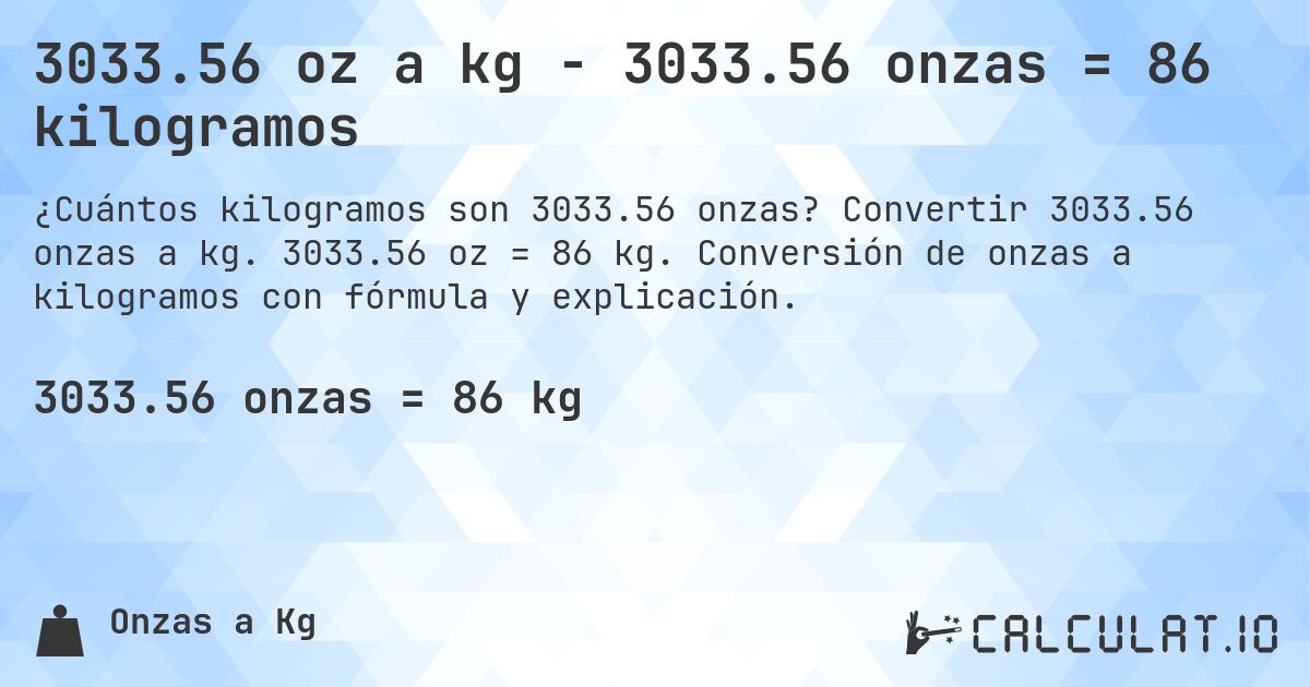 3033.56 oz a kg - 3033.56 onzas = 86 kilogramos. Convertir 3033.56 onzas a kg. 3033.56 oz = 86 kg. Conversión de onzas a kilogramos con fórmula y explicación.