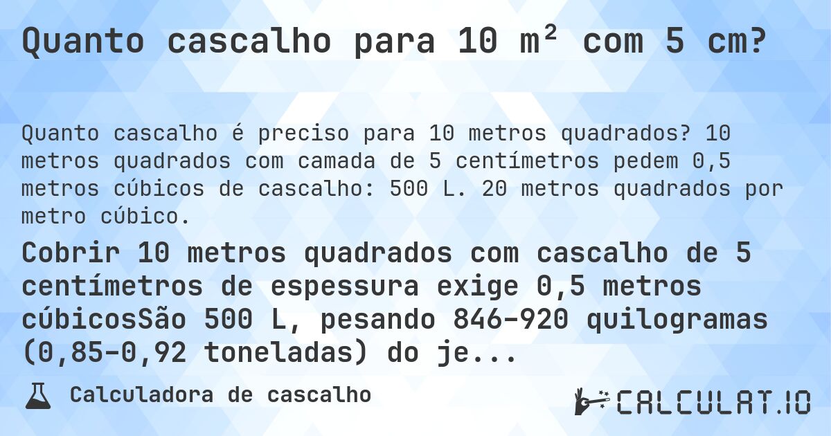 Quanto cascalho para 10 m² com 5 cm?. 10 metros quadrados com camada de 5 centímetros pedem 0,5 metros cúbicos de cascalho: 500 L. 20 metros quadrados por metro cúbico.