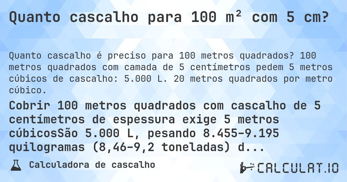 Quanto cascalho para 100 m² com 5 cm?. 100 metros quadrados com camada de 5 centímetros pedem 5 metros cúbicos de cascalho: 5.000 L. 20 metros quadrados por metro cúbico.