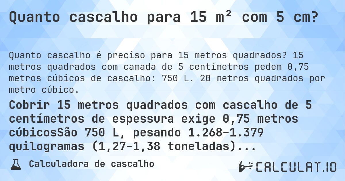 Quanto cascalho para 15 m² com 5 cm?. 15 metros quadrados com camada de 5 centímetros pedem 0,75 metros cúbicos de cascalho: 750 L. 20 metros quadrados por metro cúbico.