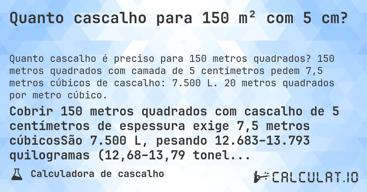 Quanto cascalho para 150 m² com 5 cm?. 150 metros quadrados com camada de 5 centímetros pedem 7,5 metros cúbicos de cascalho: 7.500 L. 20 metros quadrados por metro cúbico.