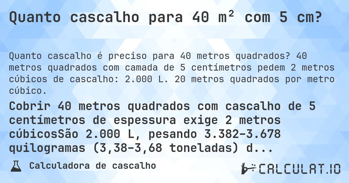 Quanto cascalho para 40 m² com 5 cm?. 40 metros quadrados com camada de 5 centímetros pedem 2 metros cúbicos de cascalho: 2.000 L. 20 metros quadrados por metro cúbico.