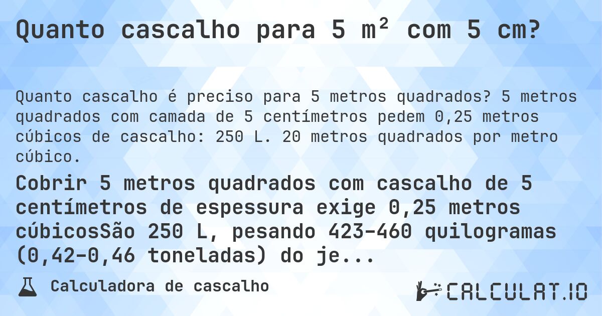 Quanto cascalho para 5 m² com 5 cm?. 5 metros quadrados com camada de 5 centímetros pedem 0,25 metros cúbicos de cascalho: 250 L. 20 metros quadrados por metro cúbico.