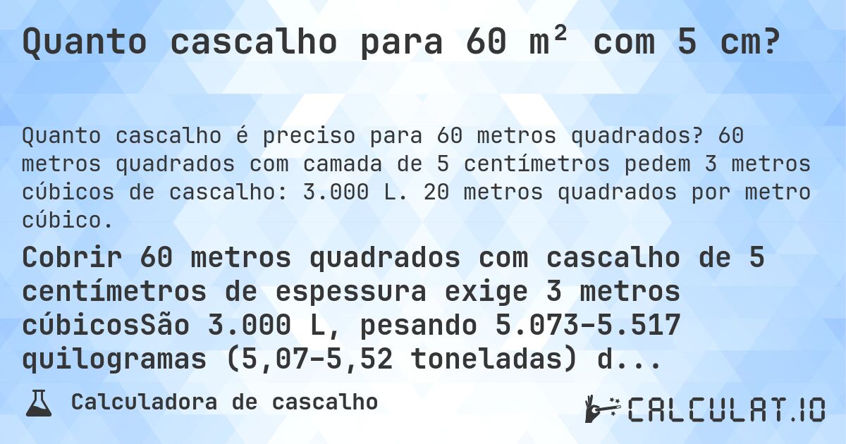 Quanto cascalho para 60 m² com 5 cm?. 60 metros quadrados com camada de 5 centímetros pedem 3 metros cúbicos de cascalho: 3.000 L. 20 metros quadrados por metro cúbico.