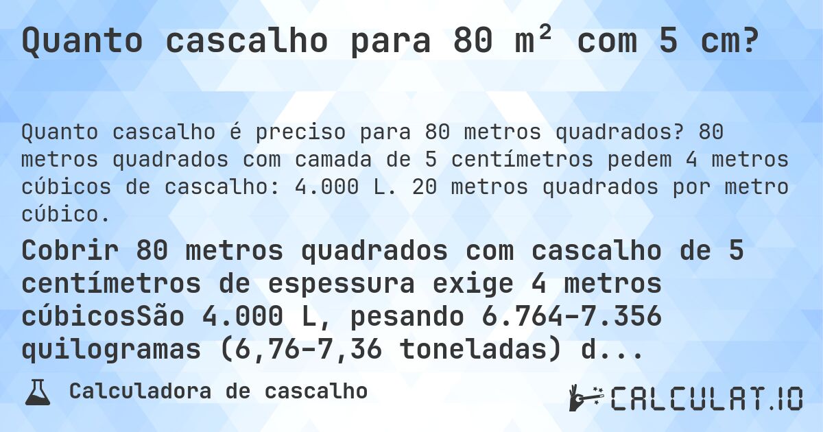 Quanto cascalho para 80 m² com 5 cm?. 80 metros quadrados com camada de 5 centímetros pedem 4 metros cúbicos de cascalho: 4.000 L. 20 metros quadrados por metro cúbico.