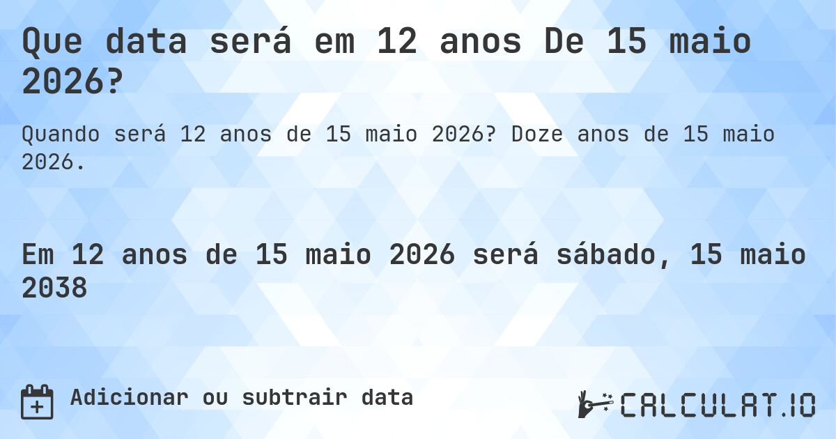 Que data será em 12 anos De 15 maio 2026?. Doze anos de 15 maio 2026.