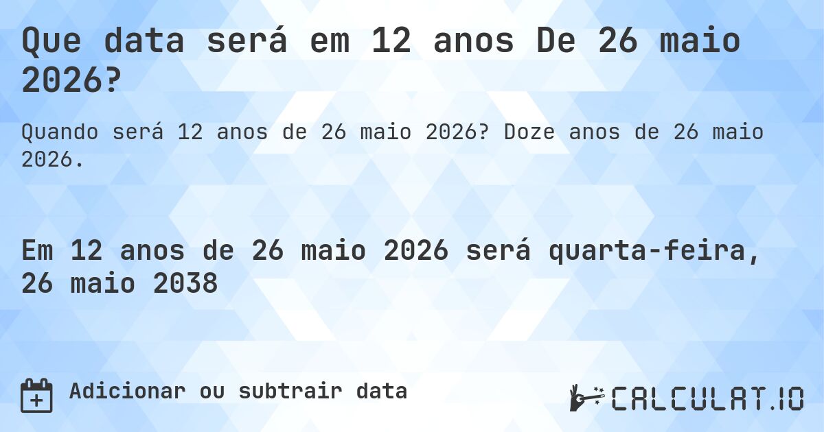 Que data será em 12 anos De 26 maio 2026?. Doze anos de 26 maio 2026.
