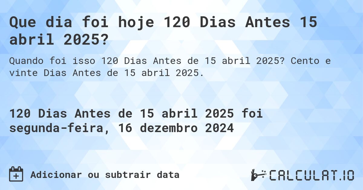 Que dia foi hoje 120 Dias Antes 15 abril 2025?. Cento e vinte Dias Antes de 15 abril 2025.