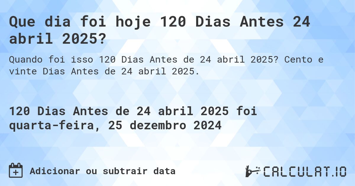Que dia foi hoje 120 Dias Antes 24 abril 2025?. Cento e vinte Dias Antes de 24 abril 2025.
