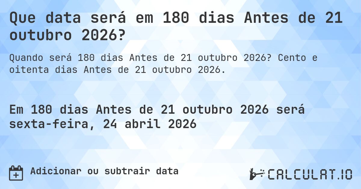 Que data será em 180 dias Antes de 21 outubro 2026?. Cento e oitenta dias Antes de 21 outubro 2026.