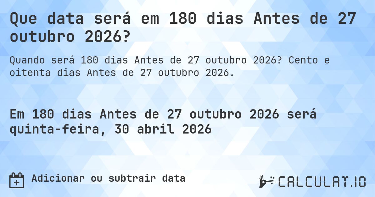 Que data será em 180 dias Antes de 27 outubro 2026?. Cento e oitenta dias Antes de 27 outubro 2026.