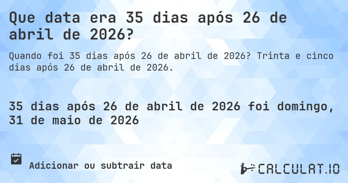 Que data era 35 dias após 26 de abril de 2026?. Trinta e cinco dias após 26 de abril de 2026.