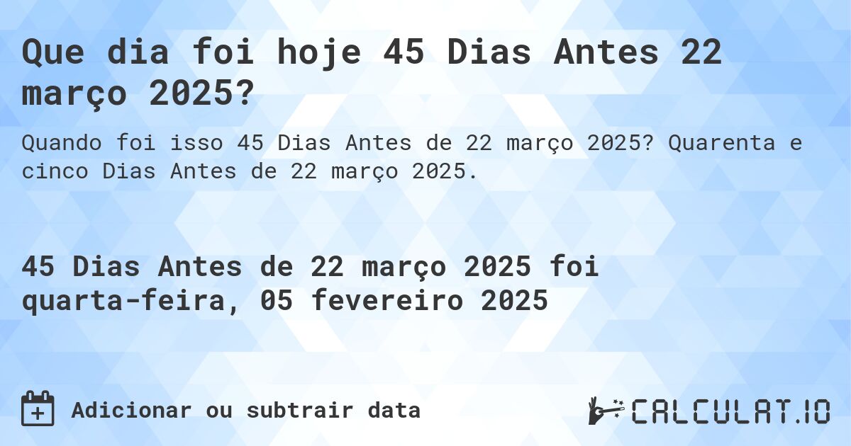 Que dia foi hoje 45 Dias Antes 22 março 2025?. Quarenta e cinco Dias Antes de 22 março 2025.