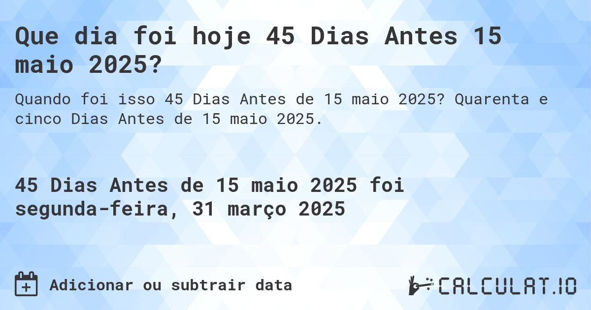 Que dia foi hoje 45 Dias Antes 15 maio 2025?. Quarenta e cinco Dias Antes de 15 maio 2025.