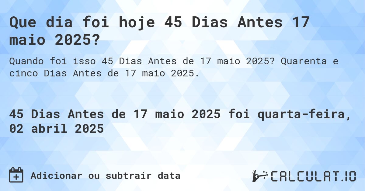 Que dia foi hoje 45 Dias Antes 17 maio 2025?. Quarenta e cinco Dias Antes de 17 maio 2025.