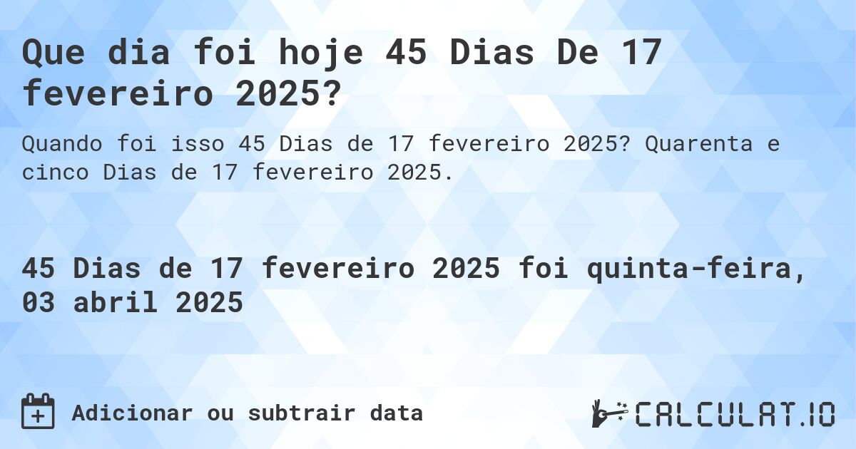 Que dia foi hoje 45 Dias De 17 fevereiro 2025?. Quarenta e cinco Dias de 17 fevereiro 2025.