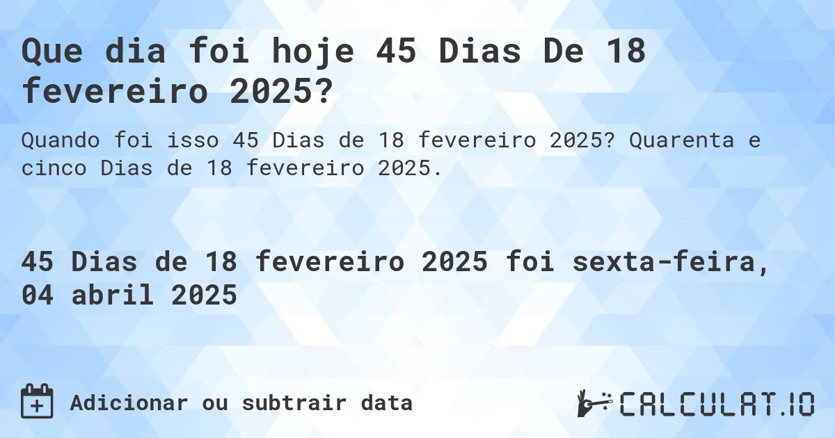 Que dia foi hoje 45 Dias De 18 fevereiro 2025?. Quarenta e cinco Dias de 18 fevereiro 2025.