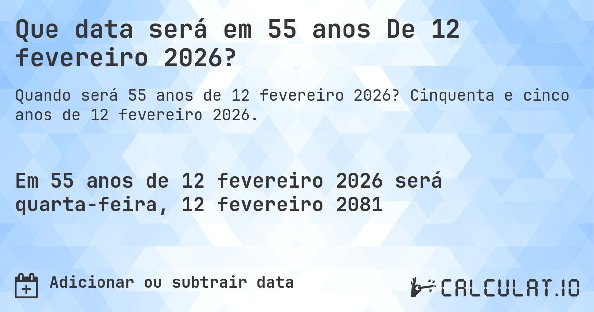 Que data será em 55 anos De 12 fevereiro 2026?. Cinquenta e cinco anos de 12 fevereiro 2026.